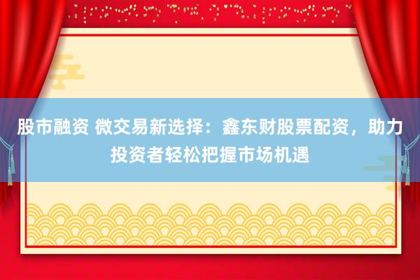 股市融资 微交易新选择:鑫东财股票配资,助力投资者轻松把握市场机遇