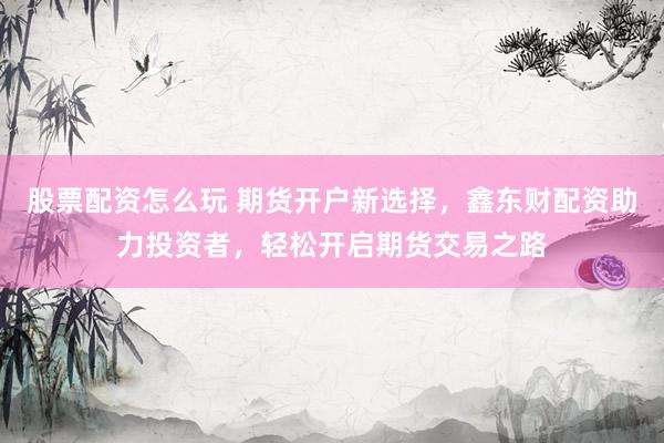 股票配资怎么玩 期货开户新选择，鑫东财配资助力投资者，轻松开启期货交易之路
