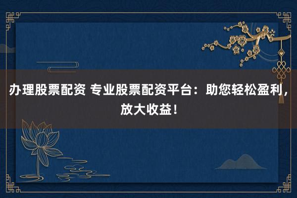 办理股票配资 专业股票配资平台：助您轻松盈利，放大收益！