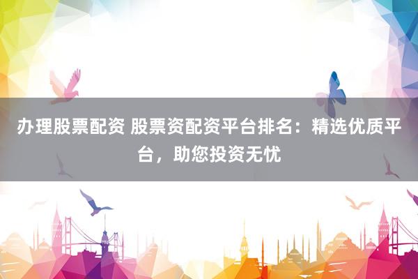 办理股票配资 股票资配资平台排名:精选优质平台,助您投资无忧