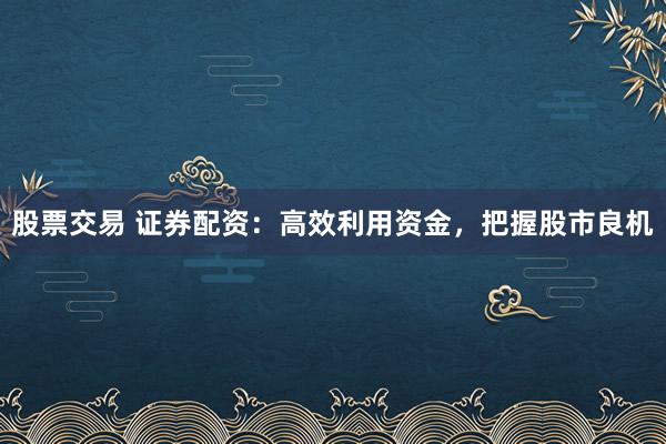 股票交易 证券配资：高效利用资金，把握股市良机