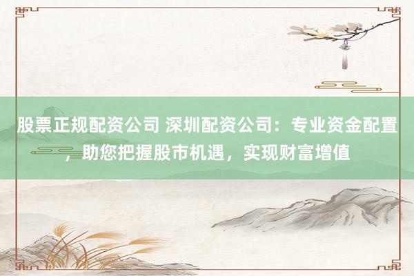 股票正规配资公司 深圳配资公司:专业资金配置,助您把握股市机遇,实现财富增值