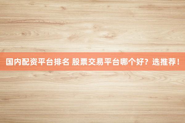 国内配资平台排名 股票交易平台哪个好？选推荐！