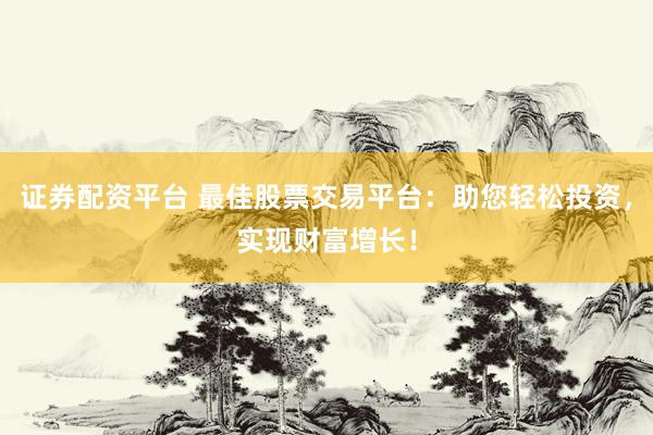 证券配资平台 最佳股票交易平台：助您轻松投资，实现财富增长！