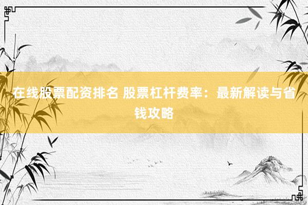 在线股票配资排名 股票杠杆费率：最新解读与省钱攻略