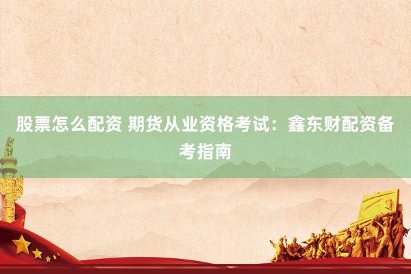 股票怎么配资 期货从业资格考试：鑫东财配资备考指南