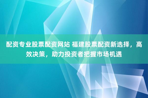 配资专业股票配资网站 福建股票配资新选择，高效决策，助力投资者把握市场机遇