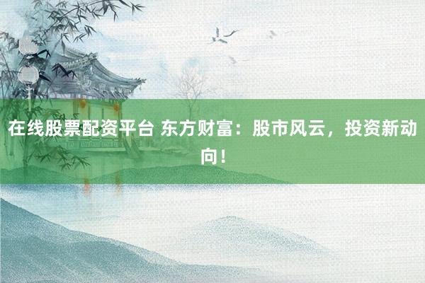 在线股票配资平台 东方财富：股市风云，投资新动向！