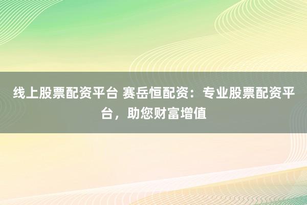 线上股票配资平台 赛岳恒配资：专业股票配资平台，助您财富增值