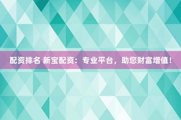 配资排名 新宝配资：专业平台，助您财富增值！