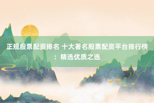 正规股票配资排名 十大著名股票配资平台排行榜：精选优质之选