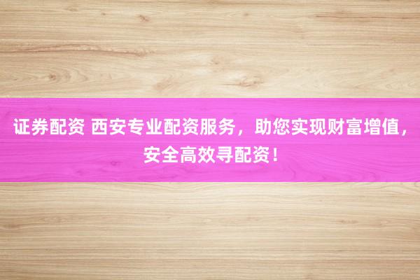 证券配资 西安专业配资服务，助您实现财富增值，安全高效寻配资！