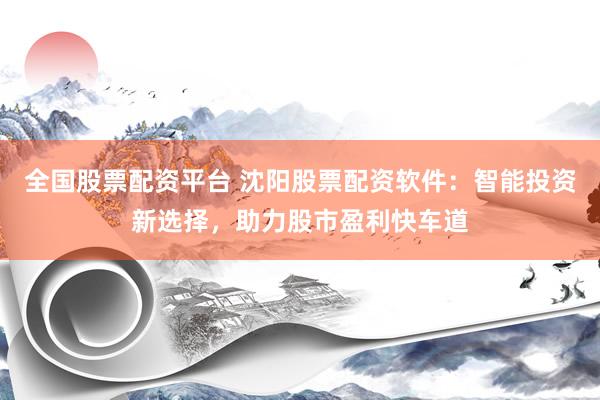 全国股票配资平台 沈阳股票配资软件：智能投资新选择，助力股市盈利快车道