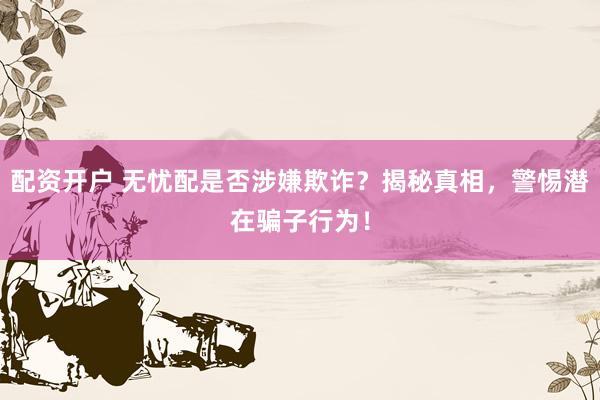 配资开户 无忧配是否涉嫌欺诈？揭秘真相，警惕潜在骗子行为！