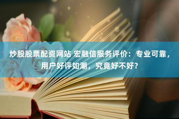 炒股股票配资网站 宏融信服务评价：专业可靠，用户好评如潮，究竟好不好？