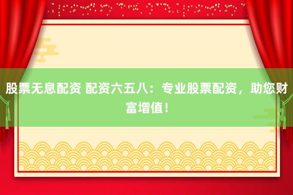 股票无息配资 配资六五八：专业股票配资，助您财富增值！