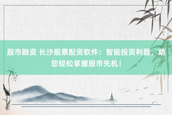 股市融资 长沙股票配资软件：智能投资利器，助您轻松掌握股市先机！