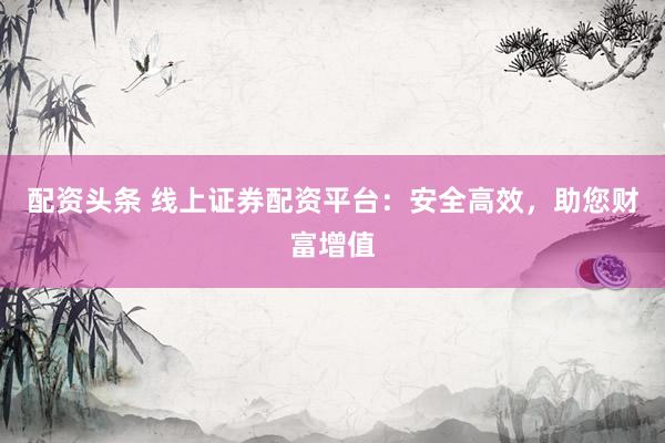配资头条 线上证券配资平台:安全高效,助您财富增值
