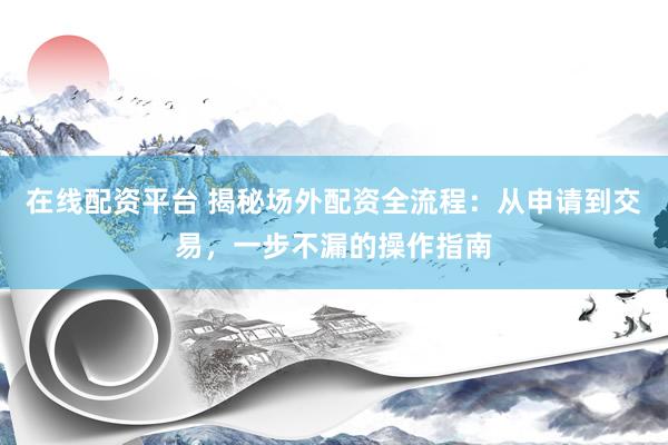 在线配资平台 揭秘场外配资全流程：从申请到交易，一步不漏的操作指南