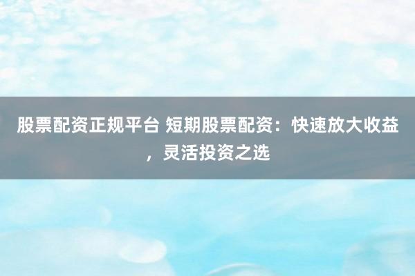 股票配资正规平台 短期股票配资：快速放大收益，灵活投资之选