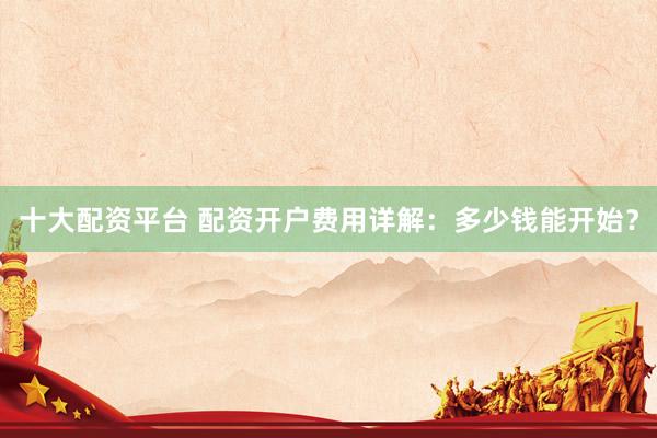 十大配资平台 配资开户费用详解：多少钱能开始？