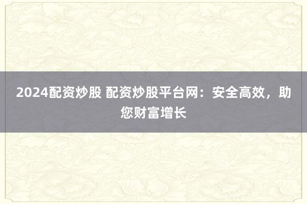 2024配资炒股 配资炒股平台网：安全高效，助您财富增长