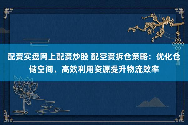 配资实盘网上配资炒股 配空资拆仓策略：优化仓储空间，高效利用资源提升物流效率
