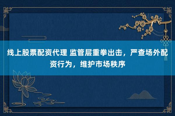 线上股票配资代理 监管层重拳出击，严查场外配资行为，维护市场秩序