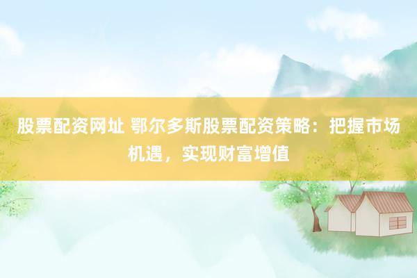 股票配资网址 鄂尔多斯股票配资策略：把握市场机遇，实现财富增值