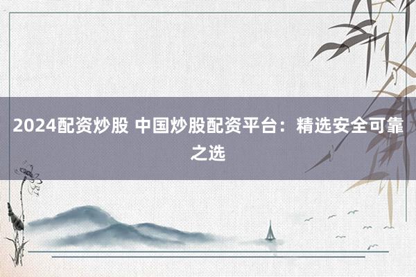 2024配资炒股 中国炒股配资平台：精选安全可靠之选