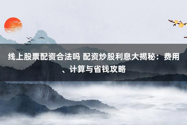 线上股票配资合法吗 配资炒股利息大揭秘：费用、计算与省钱攻略