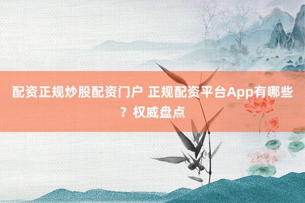 配资正规炒股配资门户 正规配资平台App有哪些？权威盘点