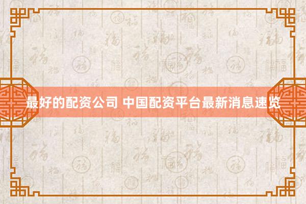 最好的配资公司 中国配资平台最新消息速览