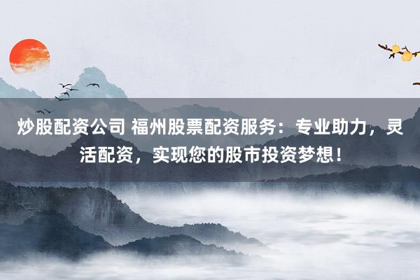 炒股配资公司 福州股票配资服务：专业助力，灵活配资，实现您的股市投资梦想！