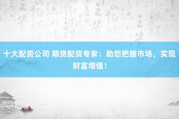 十大配资公司 期货配资专家：助您把握市场，实现财富增值！