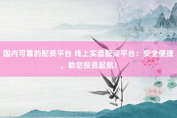 国内可靠的配资平台 线上实盘配资平台：安全便捷，助您投资起航！