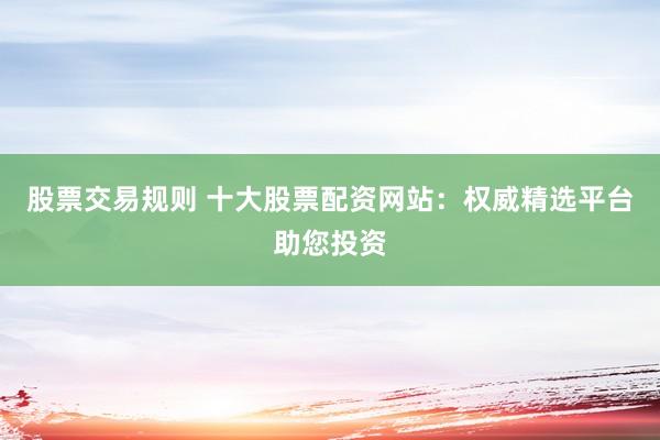 股票交易规则 十大股票配资网站：权威精选平台助您投资