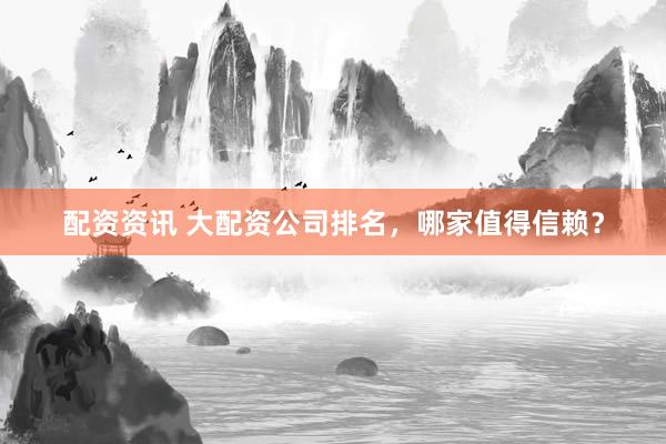 配资资讯 大配资公司排名，哪家值得信赖？