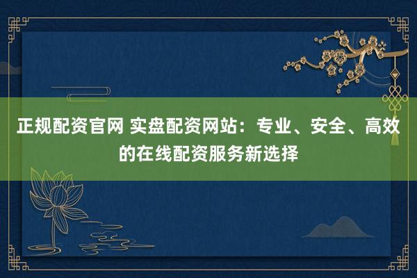 正规配资官网 实盘配资网站:专业、安全、高效的在线配资服务新选择
